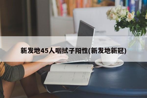 新发地45人咽拭子阳性(新发地新冠)