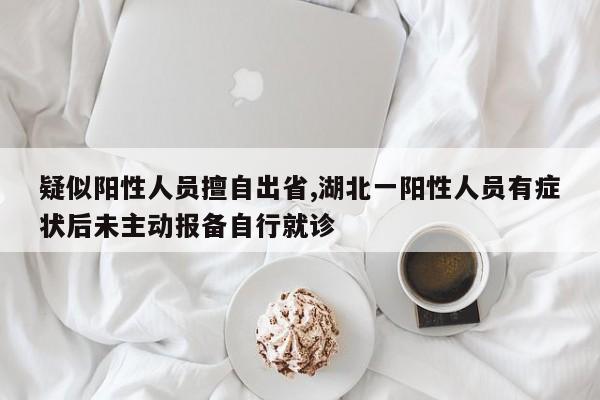 疑似阳性人员擅自出省,湖北一阳性人员有症状后未主动报备自行就诊