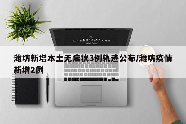 潍坊新增本土无症状3例轨迹公布/潍坊疫情新增2例