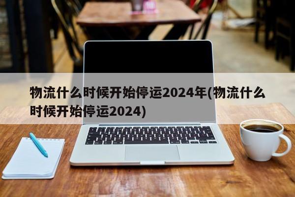 物流什么时候开始停运2024年(物流什么时候开始停运2024)