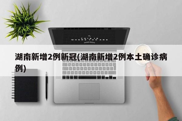 湖南新增2例新冠(湖南新增2例本土确诊病例)