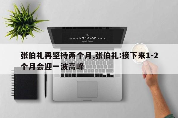 张伯礼再坚持两个月,张伯礼:接下来1-2个月会迎一波高峰