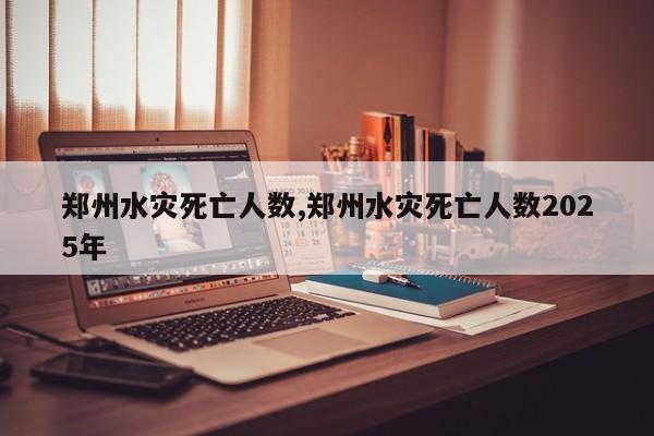 郑州水灾死亡人数,郑州水灾死亡人数2025年