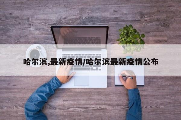哈尔滨,最新疫情/哈尔滨最新疫情公布