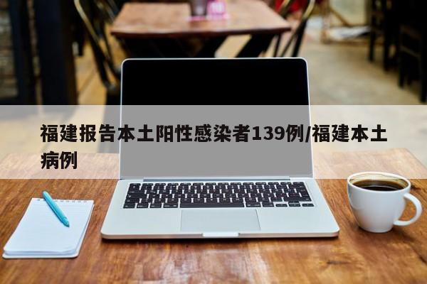 福建报告本土阳性感染者139例/福建本土病例