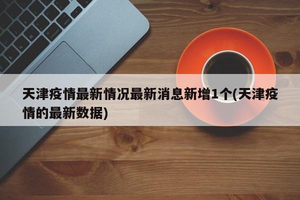 天津疫情最新情况最新消息新增1个(天津疫情的最新数据)