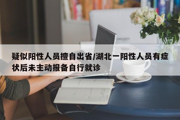 疑似阳性人员擅自出省/湖北一阳性人员有症状后未主动报备自行就诊