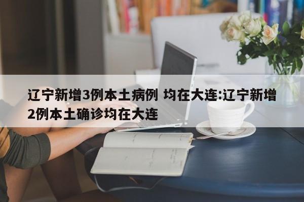 辽宁新增3例本土病例 均在大连:辽宁新增2例本土确诊均在大连