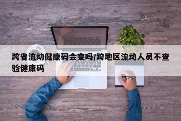 跨省流动健康码会变吗/跨地区流动人员不查验健康码