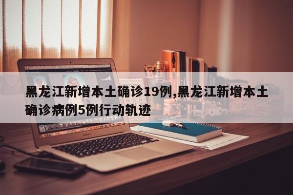 黑龙江新增本土确诊19例,黑龙江新增本土确诊病例5例行动轨迹