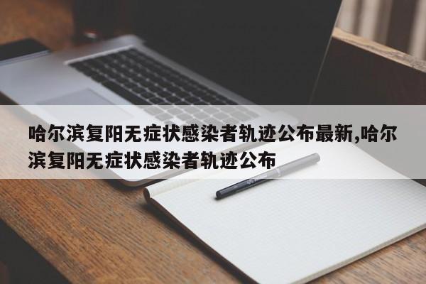 哈尔滨复阳无症状感染者轨迹公布最新,哈尔滨复阳无症状感染者轨迹公布