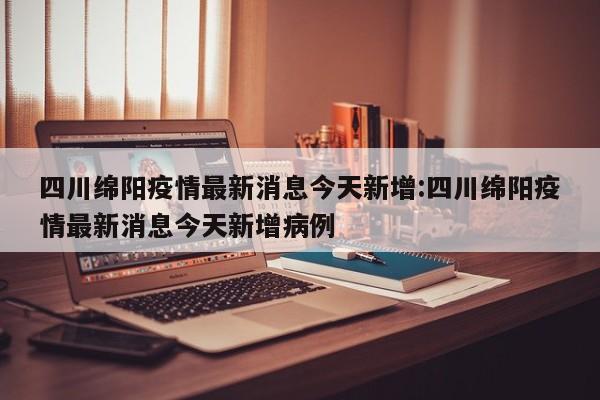 四川绵阳疫情最新消息今天新增:四川绵阳疫情最新消息今天新增病例