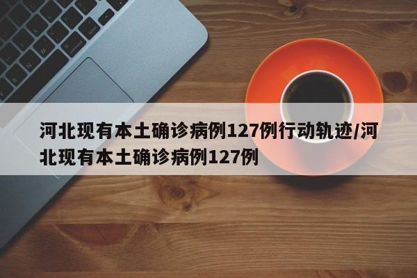 河北现有本土确诊病例127例行动轨迹/河北现有本土确诊病例127例