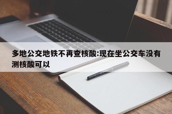 多地公交地铁不再查核酸:现在坐公交车没有测核酸可以