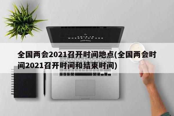 全国两会2021召开时间地点(全国两会时间2021召开时间和结束时间)