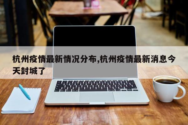 杭州疫情最新情况分布,杭州疫情最新消息今天封城了
