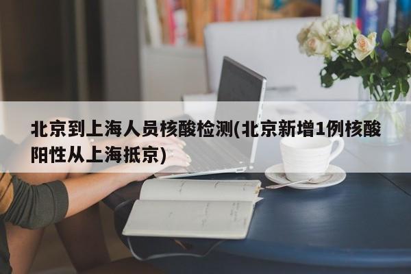 北京到上海人员核酸检测(北京新增1例核酸阳性从上海抵京)