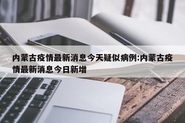 内蒙古疫情最新消息今天疑似病例:内蒙古疫情最新消息今日新增