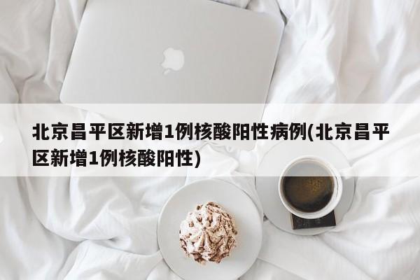 北京昌平区新增1例核酸阳性病例(北京昌平区新增1例核酸阳性)
