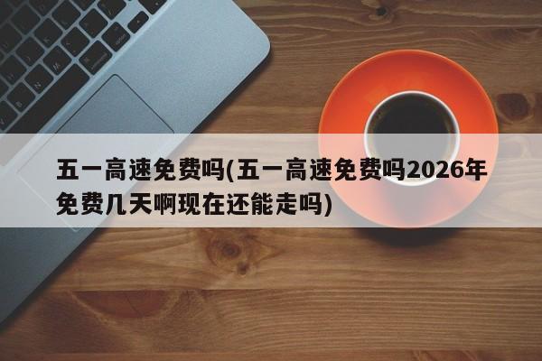 五一高速免费吗(五一高速免费吗2026年免费几天啊现在还能走吗)
