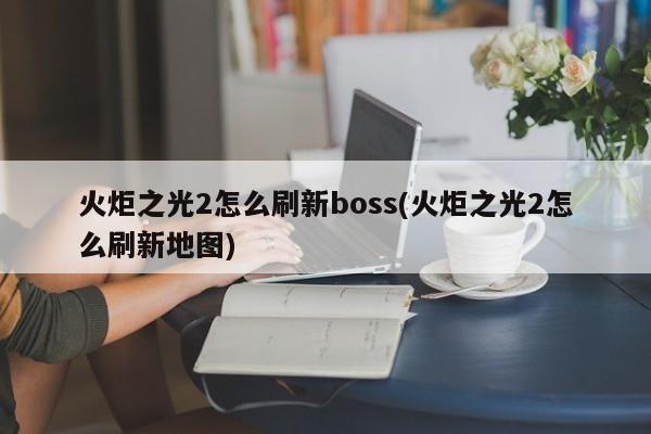 火炬之光2怎么刷新boss(火炬之光2怎么刷新地图)