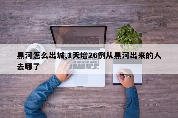 黑河怎么出城,1天增26例从黑河出来的人去哪了