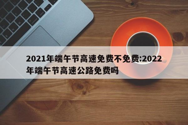 2021年端午节高速免费不免费:2022年端午节高速公路免费吗