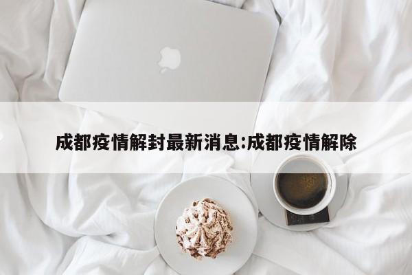 成都疫情解封最新消息:成都疫情解除