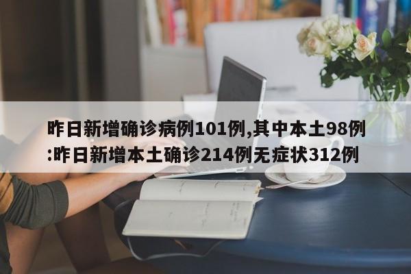 昨日新增确诊病例101例,其中本土98例:昨日新增本土确诊214例无症状312例