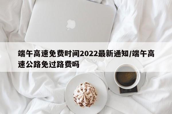 端午高速免费时间2022最新通知/端午高速公路免过路费吗