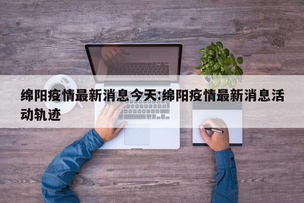 绵阳疫情最新消息今天:绵阳疫情最新消息活动轨迹