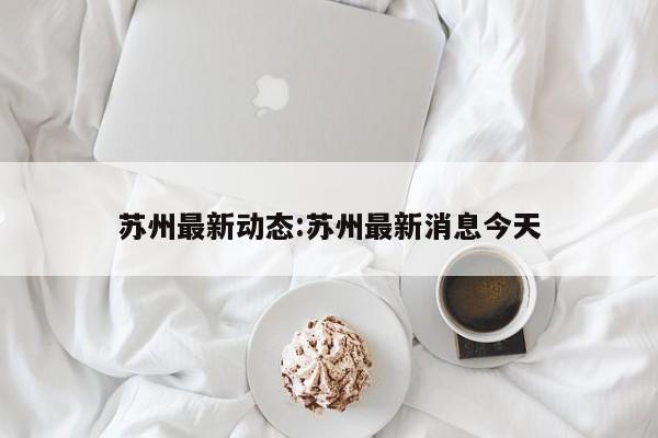 苏州最新动态:苏州最新消息今天