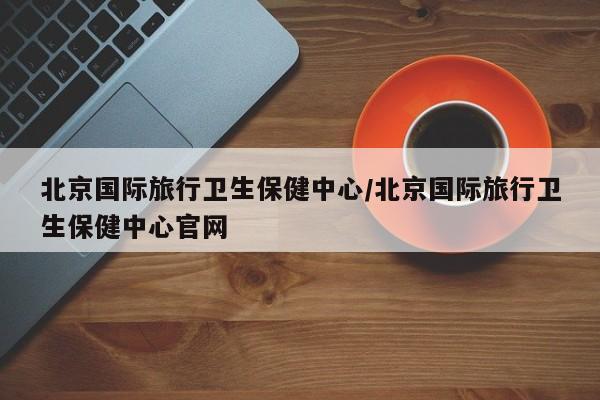 北京国际旅行卫生保健中心/北京国际旅行卫生保健中心官网