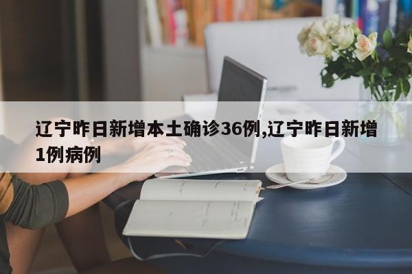 辽宁昨日新增本土确诊36例,辽宁昨日新增1例病例