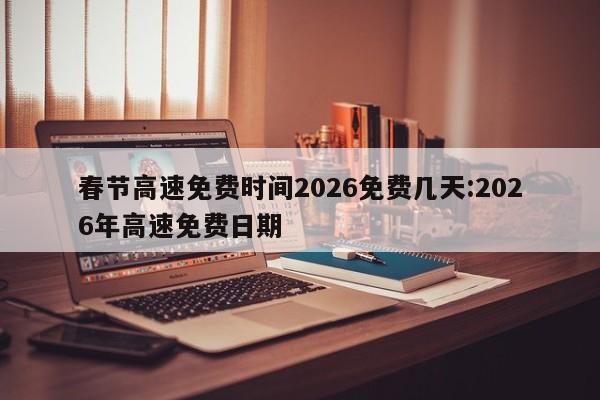 春节高速免费时间2026免费几天:2026年高速免费日期