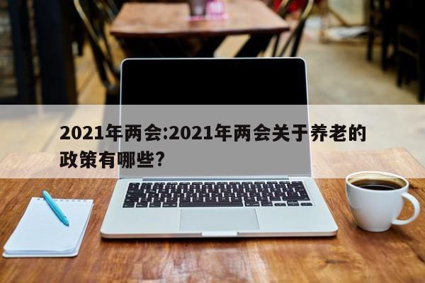 2021年两会:2021年两会关于养老的政策有哪些?
