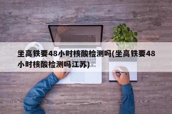坐高铁要48小时核酸检测吗(坐高铁要48小时核酸检测吗江苏)