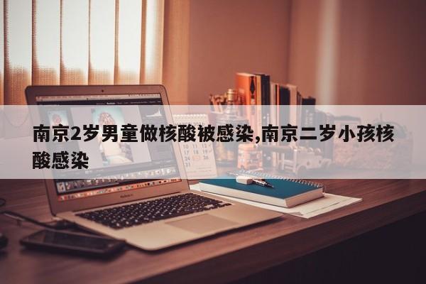 南京2岁男童做核酸被感染,南京二岁小孩核酸感染