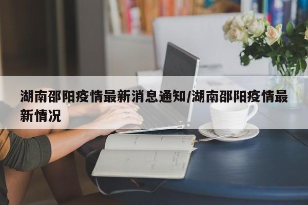 湖南邵阳疫情最新消息通知/湖南邵阳疫情最新情况