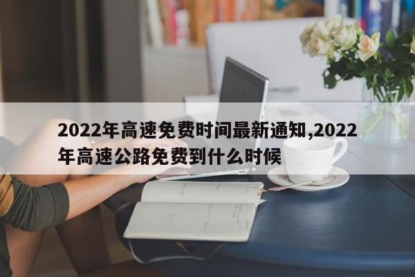 2022年高速免费时间最新通知,2022年高速公路免费到什么时候