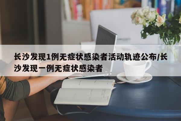 长沙发现1例无症状感染者活动轨迹公布/长沙发现一例无症状感染者