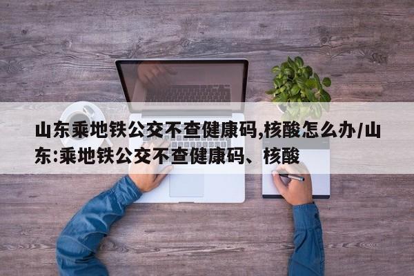 山东乘地铁公交不查健康码,核酸怎么办/山东:乘地铁公交不查健康码、核酸