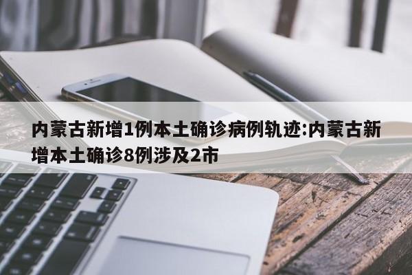 内蒙古新增1例本土确诊病例轨迹:内蒙古新增本土确诊8例涉及2市