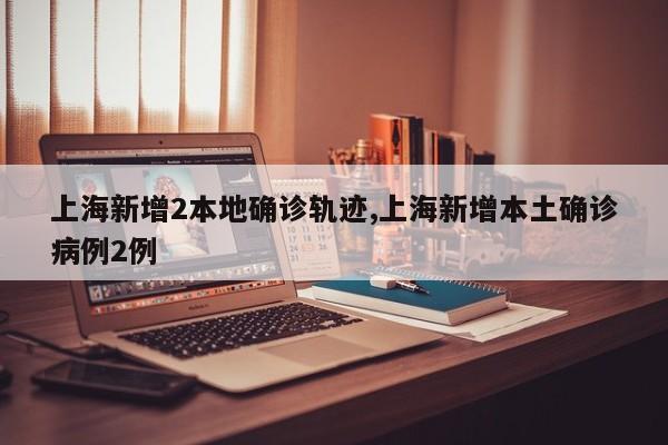上海新增2本地确诊轨迹,上海新增本土确诊病例2例