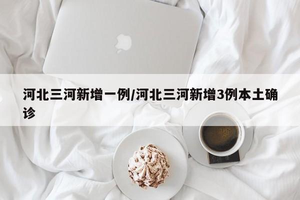 河北三河新增一例/河北三河新增3例本土确诊