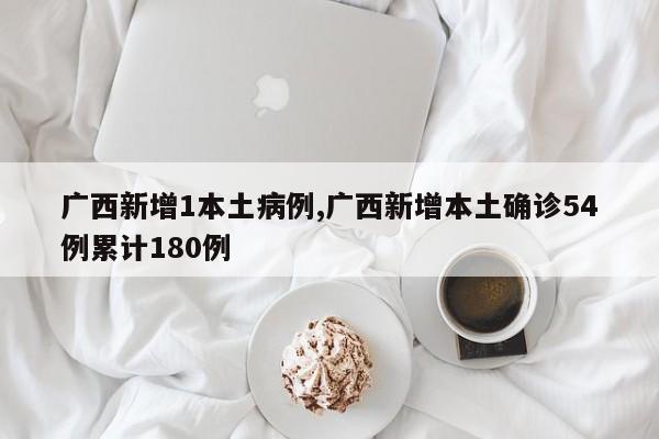 广西新增1本土病例,广西新增本土确诊54例累计180例