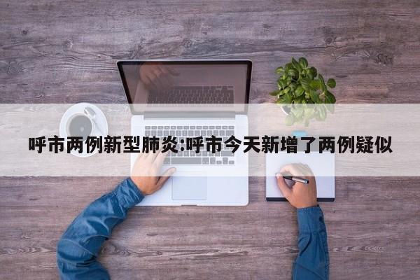 呼市两例新型肺炎:呼市今天新增了两例疑似