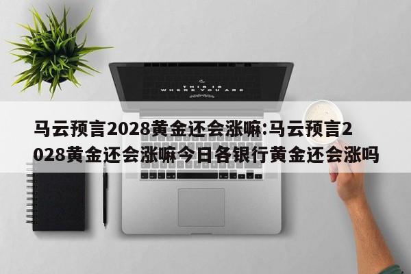 马云预言2028黄金还会涨嘛:马云预言2028黄金还会涨嘛今日各银行黄金还会涨吗