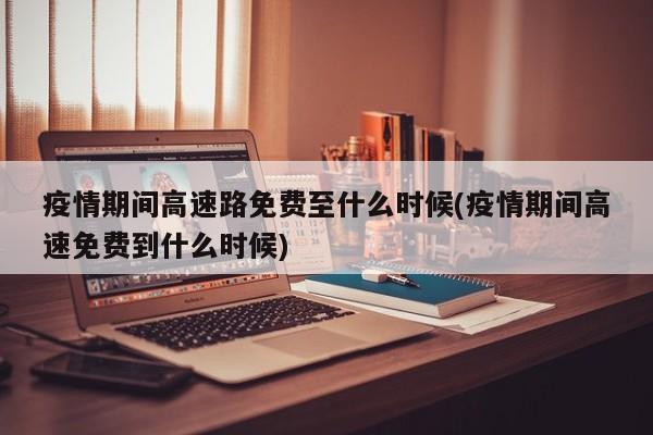 疫情期间高速路免费至什么时候(疫情期间高速免费到什么时候)