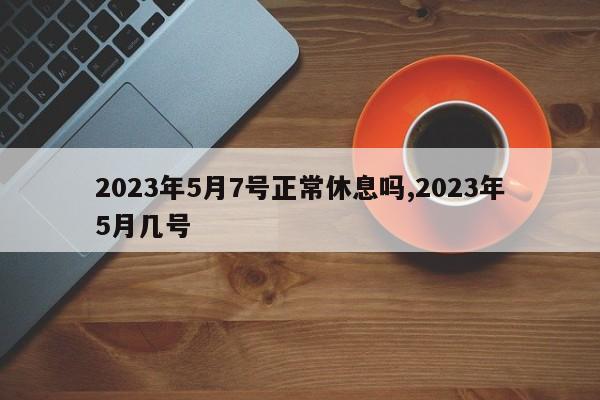 2023年5月7号正常休息吗,2023年5月几号